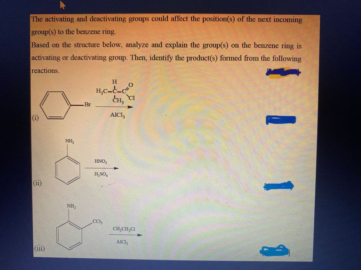 The activating and deactivating groups could affect the position(s) of the next incoming
group(s) to the benzene ring.
Based on the structure below, analyze and explain the group(s) on the benzene ring is
activating or deactivating group. Then, identify the product(s) formed from the following
reactions.
(1)
(iii)
NH₂
NH₂
-Br
H
H₂C-C-C
HNO3
H₂SO4
CC13
CH₂ CI
AlCl3
CH₂CH₂C1
A1C13