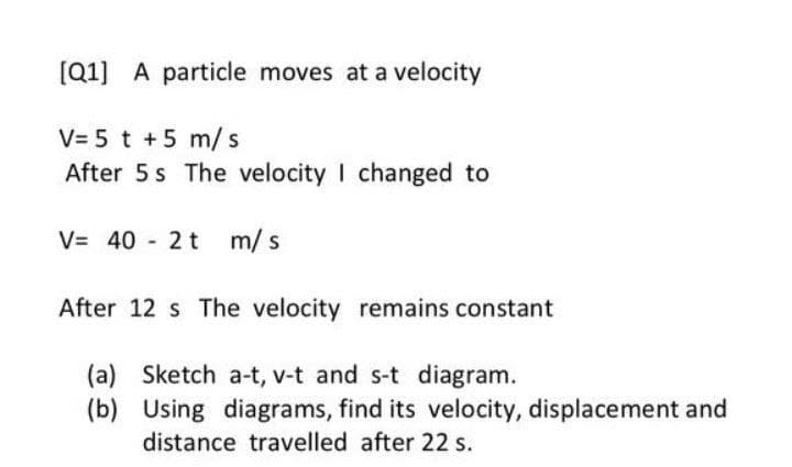 [Q1] A particle moves at a velocity
V= 5 t +5 m/s
After 5 s The velocity I changed to
V= 40 2 t m/s
After 12 s The velocity remains constant
(a) Sketch a-t, v-t and s-t diagram.
(b) Using diagrams, find its velocity, displacement and
distance travelled after 22 s.
