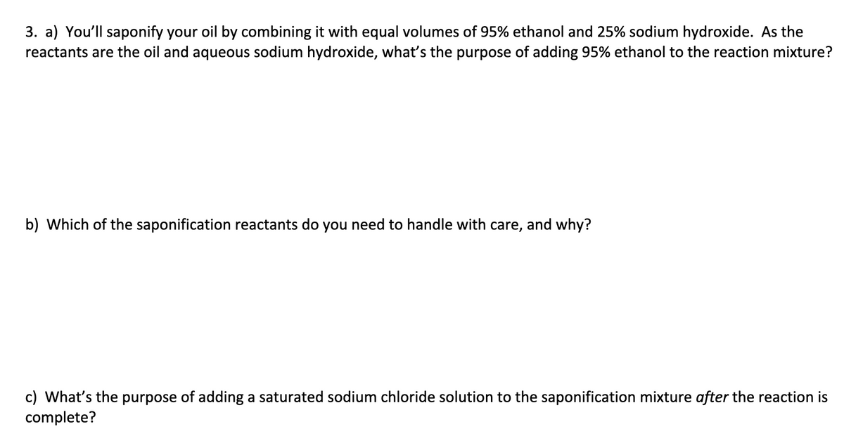 3. a) You'll saponify your oil by combining it with equal volumes of 95% ethanol and 25% sodium hydroxide. As the
reactants are the oil and aqueous sodium hydroxide, what's the purpose of adding 95% ethanol to the reaction mixture?
b) Which of the saponification reactants do you need to handle with care, and why?
c) What's the purpose of adding a saturated sodium chloride solution to the saponification mixture after the reaction is
complete?