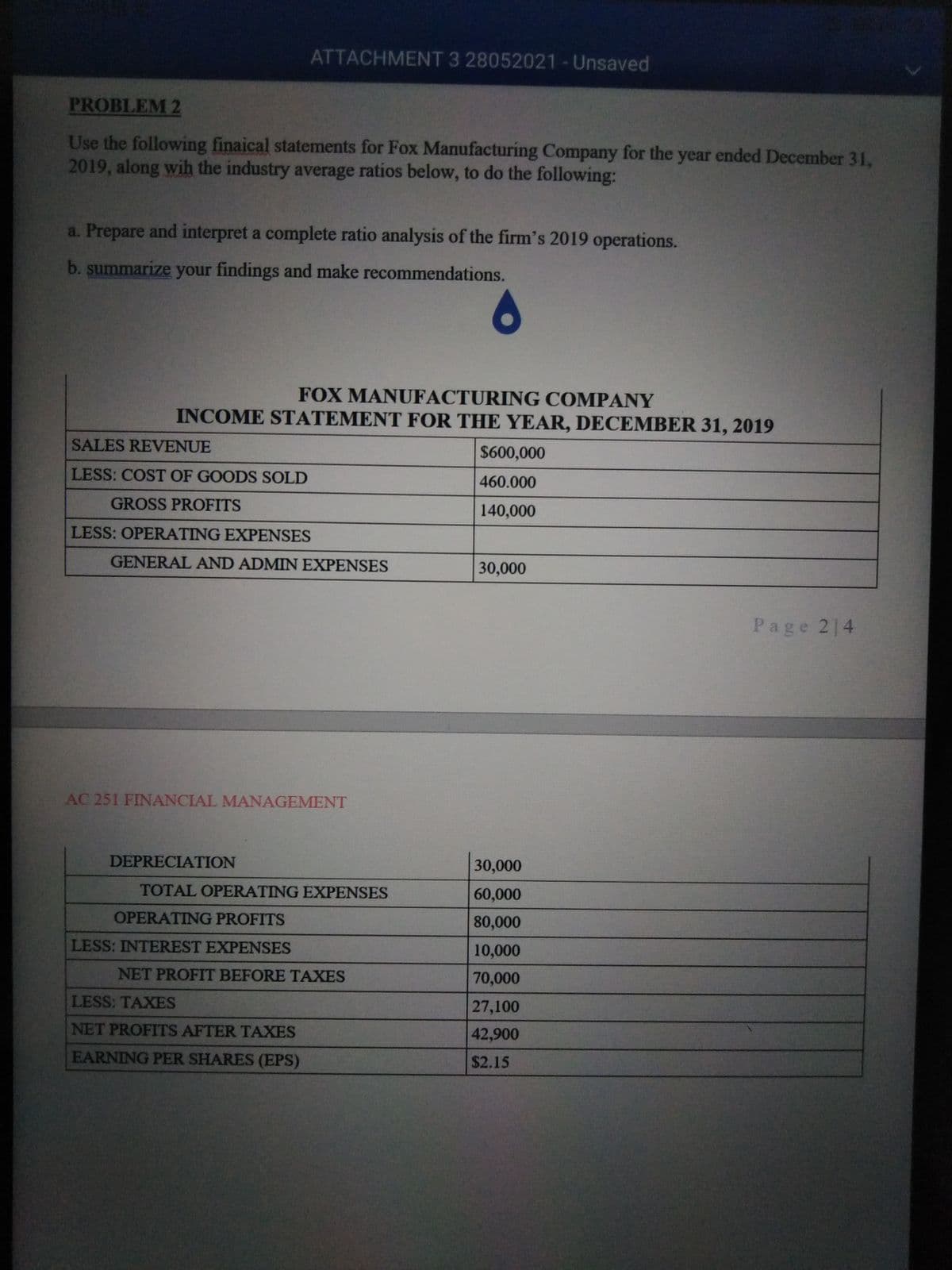 ATTACHMENT 3 28052021-Unsaved
PROBLEM 2
Use the following finaical statements for Fox Manufacturing Company for the year ended December 31,
2019, along wih the industry average ratios below, to do the following:
a. Prepare and interpret a complete ratio analysis of the firm's 2019 operations.
b. summarize your findings and make recommendations.
FOX MANUFACTURING COMPANY
INCOME STATEMENT FOR THE YEAR, DECEMBER 31, 2019
SALES REVENUE
$600,000
LESS: COST OF GOODS SOLD
460.000
GROSS PROFITS
140,000
LESS: OPERATING EXPENSES
GENERAL AND ADMIN EXPENSES
30,000
Page 214
AC 251 FINANCIAL MANAGEMENT
DEPRECIATION
30,000
TOTAL OPERATING EXPENSES
60,000
OPERATING PROFITS
80,000
LESS: INTEREST EXPENSES
10,000
NET PROFIT BEFORE TAXES
70,000
LESS: TAXES
27,100
NET PROFITS AFTER TAXES
42,900
EARNING PER SHARES (EPS)
$2.15
