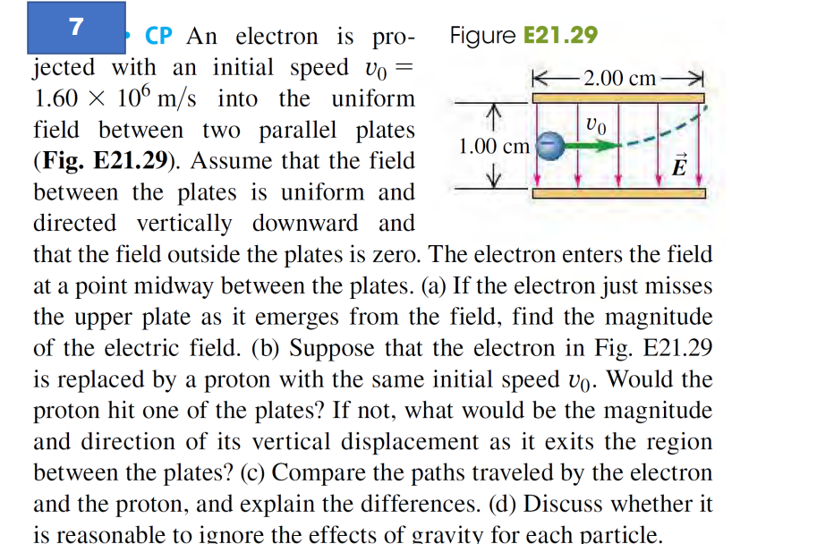 7
CP An electron is pro-
jected with an initial speed vo=
1.60 × 106 m/s into the uniform
field between two parallel plates
(Fig. E21.29). Assume that the field
between the plates is uniform and
directed vertically downward and
that the field outside the plates is zero. The electron enters the field
at a point midway between the plates. (a) If the electron just misses
the upper plate as it emerges from the field, find the magnitude
of the electric field. (b) Suppose that the electron in Fig. E21.29
is replaced by a proton with the same initial speed vo. Would the
proton hit one of the plates? If not, what would be the magnitude
and direction of its vertical displacement as it exits the region
between the plates? (c) Compare the paths traveled by the electron
and the proton, and explain the differences. (d) Discuss whether it
is reasonable to ignore the effects of gravity for each particle.
Figure E21.29
K
1.00 cm
-2.00 cm
VO
E