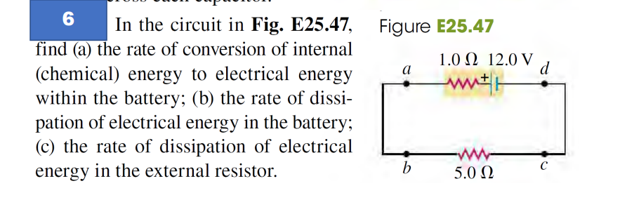 6
In the circuit in Fig. E25.47, Figure E25.47
find (a) the rate of conversion of internal
(chemical) energy to electrical energy
within the battery; (b) the rate of dissi-
pation of electrical energy in the battery;
(c) the rate of dissipation of electrical
energy in the external resistor.
a
b
1.0 Ω 12.0 V
ww
www.
5.0 Ω
d
с