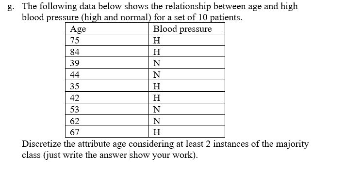 g. The following data below shows the relationship between age and high
blood pressure (high and normal) for a set of 10 patients.
Blood pressure
Age
75
H
H
N
N
H
H
N
N
H
Discretize the attribute age considering at least 2 instances of the majority
class (just write the answer show your work).
84
39
44
35
42
53
62
67