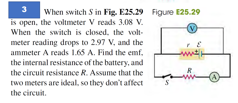 3
When switch S in Fig. E25.29 Figure E25.29
is open, the voltmeter V reads 3.08 V.
When the switch is closed, the volt-
meter reading drops to 2.97 V, and the
ammeter A reads 1.65 A. Find the emf,
the internal resistance of the battery, and
the circuit resistance R. Assume that the
two meters are ideal, so they don't affect
the circuit.
S
V
r E
www
R
A