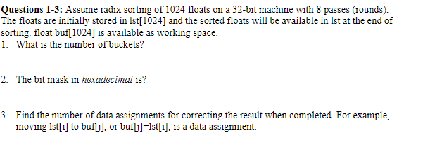 Questions 1-3: Assume radix sorting of 1024 floats on a 32-bit machine with 8 passes (rounds).
The floats are initially stored in 1st[1024] and the sorted floats will be available in 1st at the end of
sorting. float buf[1024] is available as working space.
1. What is the number of buckets?
2. The bit mask in hexadecimal is?
3. Find the number of data assignments for correcting the result when completed. For example,
moving 1st[i] to buf[j], or buf[j]=lst[i]; is a data assignment.