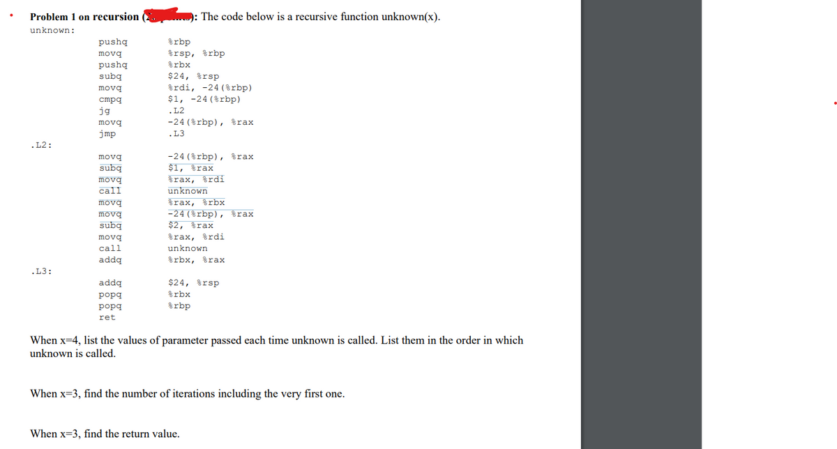 Problem 1 on recursion
unknown:
.L2:
.L3:
pushq
movq
pushq
subq
movq
cmpq
jg
movq
jmp
movq
subq
movq
call
movq
movq
subq
movq
call
addq
addq
popg
popg
ret
: The code below is a recursive function unknown(x).
%rbp
%rsp, %rbp
%rbx
$24, rsp
%rdi, -24 (%rbp)
$1, -24 (%rbp)
.L2
-24 (%rbp), %rax
.L3
-24 (%rbp), %rax
$1, %rax
%rax, %rdi
unknown
%rax, %rbx
-24 (%rbp), %rax
$2, %rax
%rax, %rdi
unknown
%rbx, %rax
$24, rsp
%rbx
%rbp
When x=4, list the values of parameter passed each time unknown is called. List them in the order in which
unknown is called.
When x-3, find the number of iterations including the very first one.
When x-3, find the return value.