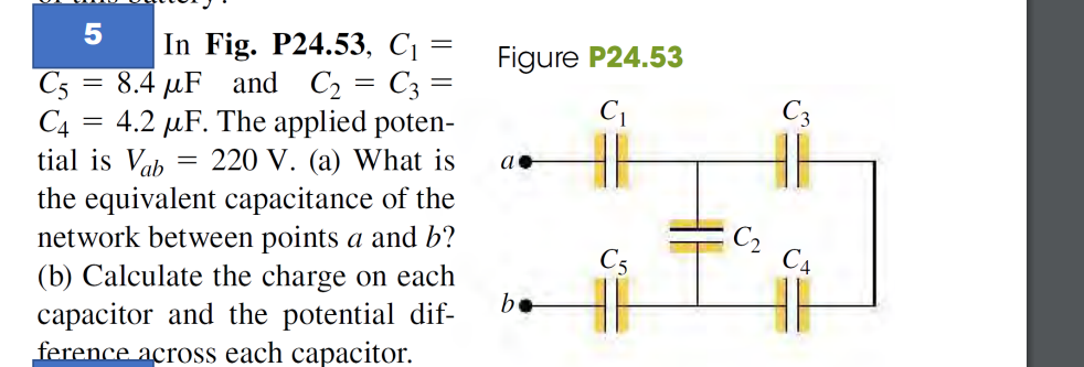 5
In Fig. P24.53, C₁ =
8.4 μF and C₂ = C3 =
C5
C4 4.2 μF. The applied poten-
tial is Vab
220 V. (a) What is
the equivalent capacitance of the
network between points a and b?
(b) Calculate the charge on each
capacitor and the potential dif-
ference across each capacitor.
=
=
Figure P24.53
C₁
a
be
C3