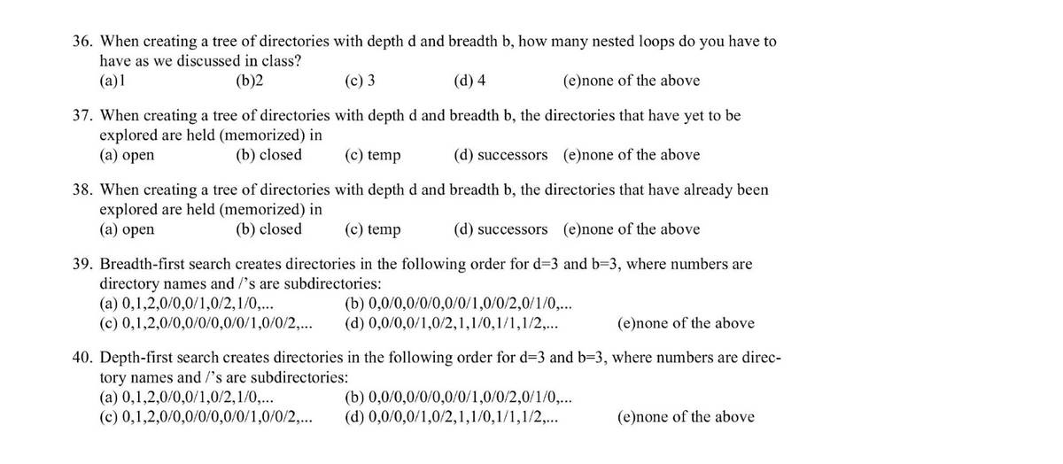 36. When creating a tree of directories with depth d and breadth b, how many nested loops do you have to
have as we discussed in class?
(a)1
(b)2
(c) 3
(d) 4
(e)none of the above
37. When creating a tree of directories with depth d and breadth b, the directories that have yet to be
explored are held (memorized) in
(a) open
(b) closed
(c) temp
(d) successors (e)none of the above
with depth d and breadth b, the directories that have already been
(c) temp
(d) successors (e)none of the above
39. Breadth-first search creates directories in the following order for d=3 and b=3, where numbers are
directory names and /'s are subdirectories:
38. When creating a tree of directories
explored are held (memorized) in
(a) open
(b) closed
(a) 0,1,2,0/0,0/1,0/2,1/0,...
(b) 0,0/0,0/0/0,0/0/1,0/0/2,0/1/0,...
(c) 0,1,2,0/0,0/0/0,0/0/1,0/0/2,... (d) 0,0/0,0/1,0/2,1,1/0,1/1,1/2,...
(e)none of the above
40. Depth-first search creates directories in the following order for d=3 and b=3, where numbers are direc-
tory names and /'s are subdirectories:
(a) 0,1,2,0/0,0/1,0/2,1/0,...
(c) 0,1,2,0/0,0/0/0,0/0/1,0/0/2,...
(b) 0,0/0,0/0/0,0/0/1,0/0/2,0/1/0,...
(d) 0,0/0,0/1,0/2,1,1/0,1/1,1/2,...
(e)none of the above