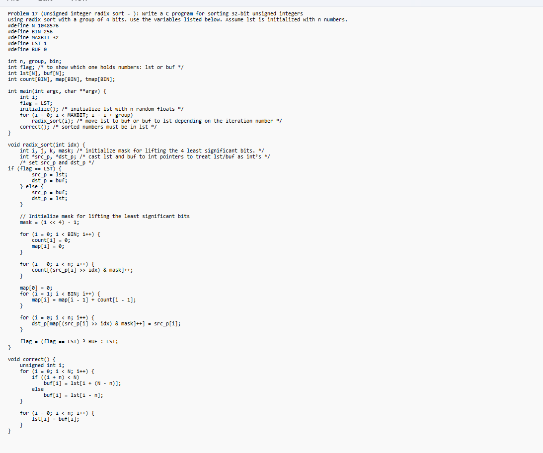 Problem 17 (Unsigned integer radix sort - ): Write a C program for sorting 32-bit unsigned integers
using radix sort with a group of 4 bits. Use the variables listed below. Assume 1st is initialized with n numbers.
#define N 1048576
#define BIN 256
#define MAXBIT 32
#define LST 1
#define BUF @
int n, group, bin;
int flag; /* to show which one holds numbers: 1st or buf */
int 1st [N], buf[N];
int count [BIN], map[BIN], tmap [BIN];
int main(int argc, char **argv) {
int i;
flag = LST;
initialize(); /* initialize 1st with n random floats */
for (i =0; i < MAXBIT; i = i + group)
radix_sort(i); /* move 1st to buf or buf to 1st depending on the iteration number */
correct(); /* sorted numbers must be in 1st */
}
void radix_sort(int idx) {
int i, j, k, mask; /* initialize mask for lifting the 4 least significant bits. */
int src_p, dst_p; /* cast 1st and buf to int pointers to treat 1st/buf as int's */
/* set src_p and dst_p */
if (flag
LST) {
src_p= 1st;
}
dst_p = buf;
} else {
src_p buf;
dst_p = 1st;
}
// Initialize mask for lifting the least significant bits
mask = (1 << 4) - 1;
for (i = 0; i < BIN; i++) {
count[i] = 0;
map[i] = 0;
}
for (i = 0; i<n; i++) {
}
map [0] = 0;
for (i = 1; i < BIN; i++) {
}
for (i = 0; i<n; i++) {
dst_p[map[(src_p[i] >> idx) & mask]++] = src_p[i];
}
flag (flag == LST)? BUF: LST;
count[(src_p[1] >>´idx) & mask]++;
map[i] = map[i-1]+ count[i-1];
=
}
void correct() {
unsigned int i;
for (i = 0; i < N;i++) {
if ((i+n) < N)
else
buf[i] = 1st[i + (N − n)];
buf[i] = 1st[i-n];
}
for (i = 0; i<n; i++) {
1st[i] = buf[i];
}