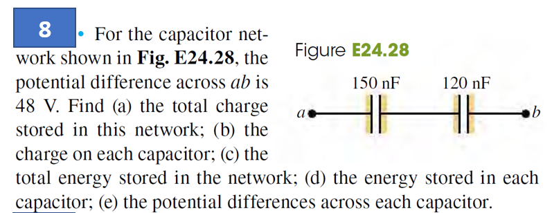 8 For the capacitor net-
work shown in Fig. E24.28, the
potential difference across ab is
48 V. Find (a) the total charge
stored in this network; (b) the
charge on each capacitor; (c) the
total energy stored in the network; (d) the energy stored in each
capacitor; (e) the potential differences across each capacitor.
Figure E24.28
150 nF
a
120 nF
b