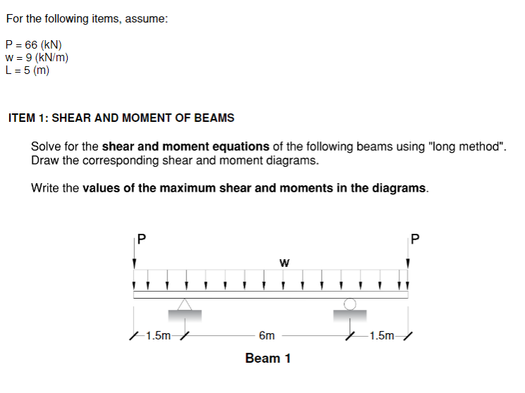 For the following items, assume:
P = 66 (KN)
w = 9 (kN/m)
L = 5 (m)
ITEM 1: SHEAR AND MOMENT OF BEAMS
Solve for the shear and moment equations of the following beams using "long method".
Draw the corresponding shear and moment diagrams.
Write the values of the maximum shear and moments in the diagrams.
P
/1.5m /
W
6m
Beam 1
P
-1.5m-/