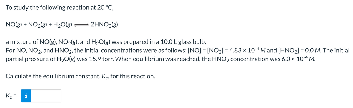 To study the following reaction at 20 °C,
NO(g) + NO₂(g) + H₂O(g) = 2HNO₂(g)
a mixture of NO(g), NO₂(g), and H₂O(g) was prepared in a 10.0 L glass bulb.
For NO, NO2, and HNO2, the initial concentrations were as follows: [NO] = [NO₂] = 4.83 x 10-3 M and [HNO₂] = 0.0 M. The initial
partial pressure of H₂O(g) was 15.9 torr. When equilibrium was reached, the HNO₂ concentration was 6.0 × 10-4 M.
Calculate the equilibrium constant, Kc, for this reaction.
Kc =
MO