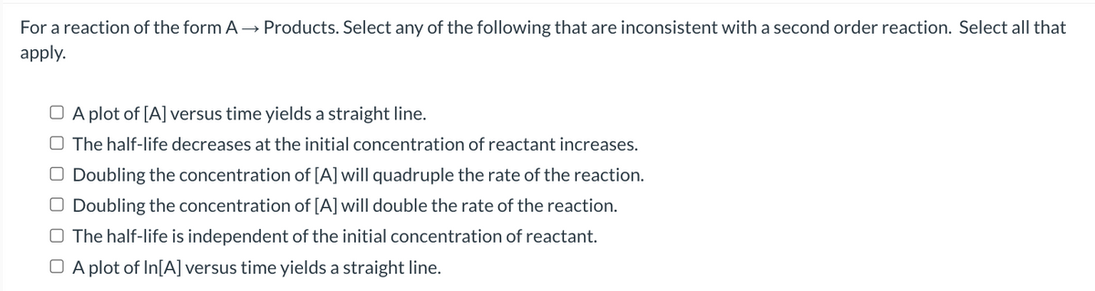 For a reaction of the form A→ Products. Select any of the following that are inconsistent with a second order reaction. Select all that
apply.
A plot of [A] versus time yields a straight line.
The half-life decreases at the initial concentration of reactant increases.
O Doubling the concentration of [A] will quadruple the rate of the reaction.
Doubling the concentration of [A] will double the rate of the reaction.
The half-life is independent of the initial concentration of reactant.
□ A plot of In[A] versus time yields a straight line.