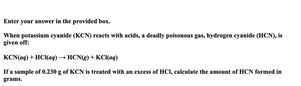 Enter your answer in the provided box.
When potassium cyanide (KCN) reacts with acids, a deadly poisonous gas, hydrogen cyanide (HCN), is
given off:
KCN(aq) + HCI(aq) → HCN(g) + KCl(aq)
If a sample of 0.230 g of KCN is treated with an excess of HCl, calculate the amount of HCN formed in
grams.
