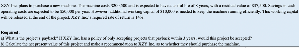 XZY Inc. plans to purchase a new machine. The machine costs $200,500 and is expected to have a useful life of 8 years, with a residual value of $37,500. Savings in cash
operating costs are expected to be $50,000 per year. However, additional working capital of $10,000 is needed to keep the machine running efficiently. This working capital
will be released at the end of the project. XZY Inc.'s required rate of return is 14%.
Required:
a) What is the project's payback? If XZY Inc. has a policy of only accepting projects that payback within 3 years, would this project be accepted?
b) Calculate the net present value of this project and make a recommendation to XZY Inc. as to whether they should purchase the machine.