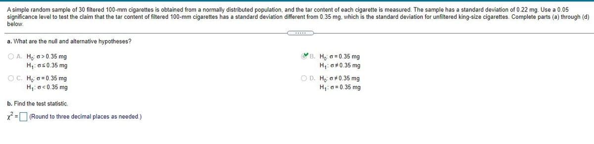 A simple random sample of 30 filtered 100-mm cigarettes is obtained from a normally distributed population, and the tar content of each cigarette is measured. The sample has a standard deviation of 0.22 mg. Use a 0.05
significance level to test the claim that the tar content of filtered 100-mm cigarettes has a standard deviation different from 0.35 mg, which is the standard deviation for unfiltered king-size cigarettes. Complete parts (a) through (d)
below.
a. What are the null and alternative hypotheses?
YB. H, 6 = 0.35 mg
O A. H, o> 0.35 mg
H1: o50.35 mg
H: o#0.35 mg
O C. Ho 0 = 0.35 mg
H: o< 0.35 mg
O D. Ho: o+ 0.35 mg
Hj: 0 = 0.35 mg
b. Find the test statistic.
(Round to three decimal places as needed.)
