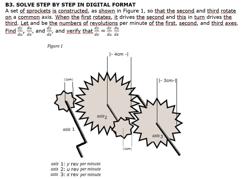 B3. SOLVE STEP BY STEP IN DIGITAL FORMAT
A set of sprockets is constructed, as shown in Figure 1, so that the second and third rotate
on a common axis. When the first rotates, it drives the second and this in turn drives the
third. Let and be the numbers of revolutions per minute of the first, second, and third axes.
dy du
dy dy dtu
Find
www.du' dx'
and, and verify that
dr
du
Figure 1
|1cm
axis 1
|- 4cm -|
axis 2
axis 1: y rev per minute
axis 2: u rev per minute
axis 3: x rev per minute
|1e|
|- 3cm-||
axis 3