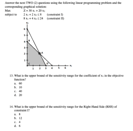 Answer the next TWO (2) questions using the following linear programming problem and the
corresponding graphical solution:
Max
subject to
Z=30 x₁ +20 x₂
2 x₁ + 2x₂ ≤8
8 x₁ +4x2 ≤24
X₂
2
(constraint I)
(constraint II)
13. What is the upper bound of the sensitivity range for the coefficient of x₁ in the objective
function?
a. 60
b. 10
c. 40
d. 20
14. What is the upper bound of the sensitivity range for the Right-Hand Side (RHS) of
constraint I?
a. 8
b. 12
c. 4
d. 6