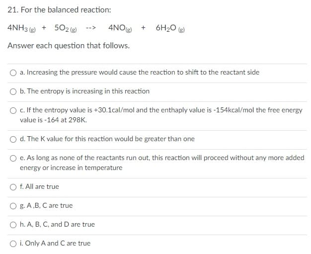 21. For the balanced reaction:
4NH3 (g) + 502 (e)
4NOg)
6H2O (g)
Answer each question that follows.
a. Increasing the pressure would cause the reaction to shift to the reactant side
O b. The entropy is increasing in this reaction
O c. If the entropy value is +30.1cal/mol and the enthaply value is -154kcal/mol the free energy
value is -164 at 298K.
d. The K value for this reaction would be greater than one
O e. As long as none of the reactants run out, this reaction will proceed without any more added
energy or increase in temperature
f. All are true
O g. A,B, C are true
O h. A, B, C, and D are true
O i. Only A and C are true
