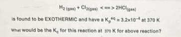 H2 (gas) + Claigas) <> 2HClgas)
is found to be EXOTHERMIC and have a K9 = 3.2x10 at 370 K
What would be the Ke for this reaction at 370 K for above reaction?

