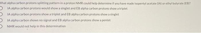 Vhat alpha carbon protons splitting pattern in a proton NMR could help determine if you have made isopentyl acetate (IA) or ethyl butyrate (EB)?
O IA alpha carbon protons would show a singlet and EB alpha carbon protons show a triplet
DIA alpha carbon protons show a triplet and EB alpha carbon protons show a singlet
D IA alpha carbon shows no signal and EB alpha carbon protons showa pentet
D NMR would not help in this determination

