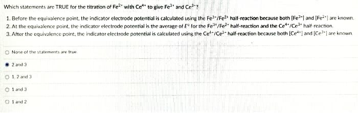 Which statements are TRUE for the titration of Fe with Ce*" to give Fe" and Cet
1. Before the equivalence point, the indicator etectrode potential is calculated using the Fe/Fe half-reaction because both (Fe") and (Fe) are known.
2. At the equivalence point. the indicator electrode potential is the average of E for the Fe"/Fe?" half-reaction and the Ce**/Ce* haif reaction.
3. After the equivalence point, the indicator electrode potential is calculated using the Cet-/Ce- half-reaction because both [Ce*"l and (Ce") are known
None of the statements are true
2 and 3
O 1,2 and 3
O 1 and 3
O 1 and 2
