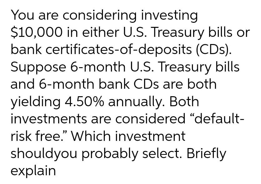 You are considering investing
$10,000 in either U.S. Treasury bills or
bank certificates-of-deposits (CDs).
Suppose 6-month U.S. Treasury bills
and 6-month bank CDs are both
yielding 4.50% annually. Both
investments are considered "default-
risk free." Which investment
shouldyou probably select. Briefly
explain