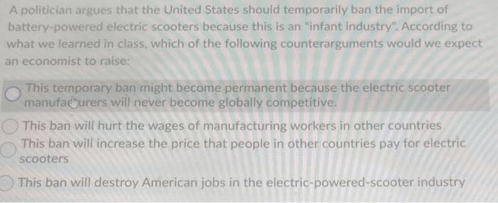 A politician argues that the United States should temporarily ban the import of
battery-powered electric scooters because this is an "infant industry". According to
what we learned in class, which of the following counterarguments would we expect
an economist to raise:
This temporary ban might become permanent because the electric scooter
manufacturers will never become globally competitive.
This ban will hurt the wages of manufacturing workers in other countries
This ban will increase the price that people in other countries pay for electric
scooters
This ban will destroy American jobs in the electric-powered-scooter industry