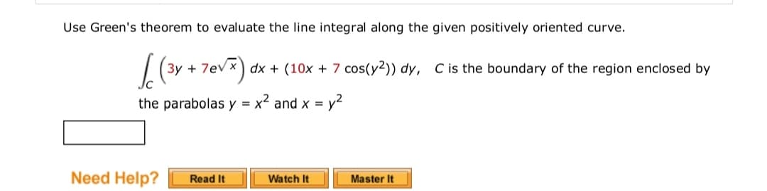 Use Green's theorem to evaluate the line integral along the given positively oriented curve.
3y + 7ev x) dx + (10x + 7 cos(y²)) dy, C is the boundary of the region enclosed by
the parabolas y = x² and x =
Need Help?
Read It
Watch It
Master It
