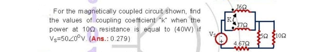 J62
For the magnetically coupled circuit shown, find
the values of coupling coefficient
power at 10Q resistance is equal to (40W) if
Vs=5020°v. (Ans.: 0.279)
"k" when the
Vs
52 2102
4.672
ww
