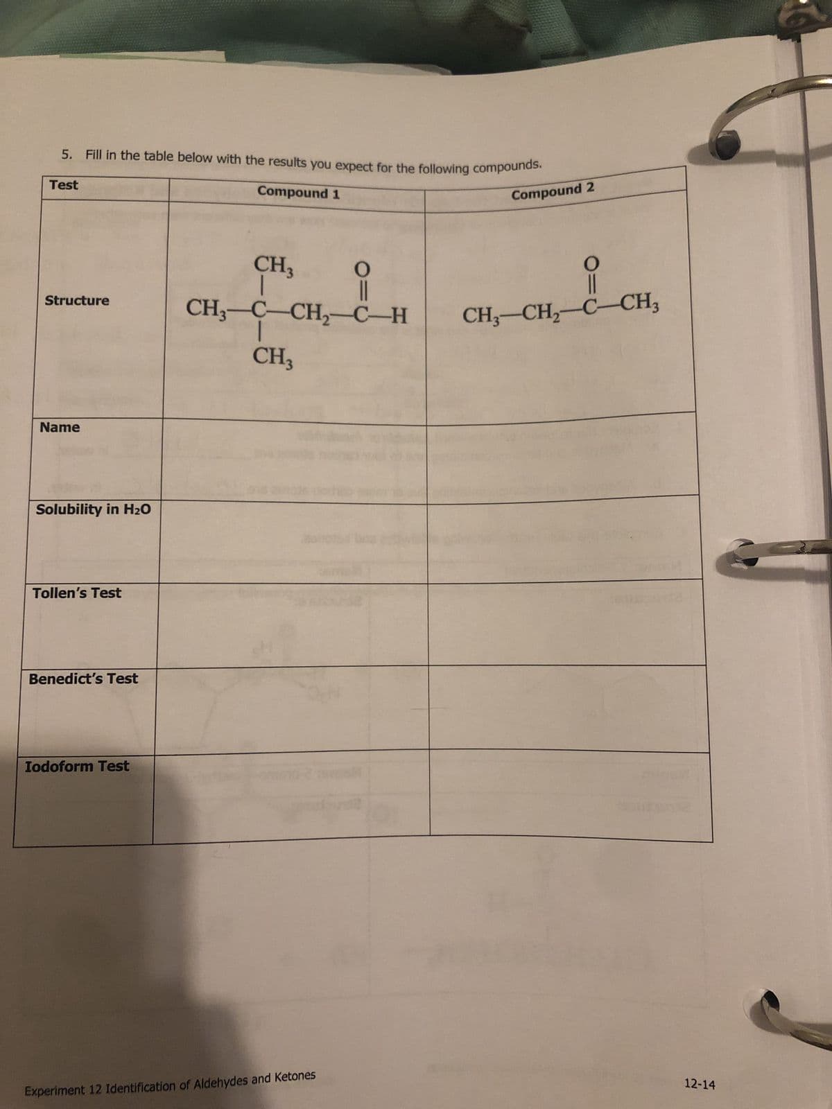 5. Fill in the table below with the results you expect for the following compounds.
Compound 1
Test
Structure
Name
Solubility in H₂O
Tollen's Test
Benedict's Test
Iodoform Test
CH3
CH3CCH,CH
I
CH3
O
||
Experiment 12 Identification of Aldehydes and Ketones
Compound 2
O
CH–CH,C–CH,
12-14