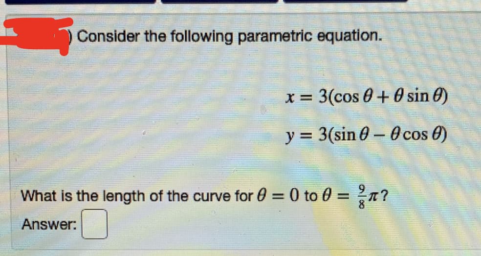Consider the following parametric equation.
X = 3(cos 0 + 0 sin 0)
y = 3(sin 0 – 0 cos 0)
-
What is the length of the curve for 0 = 0 to 0 =n?
Answer:
