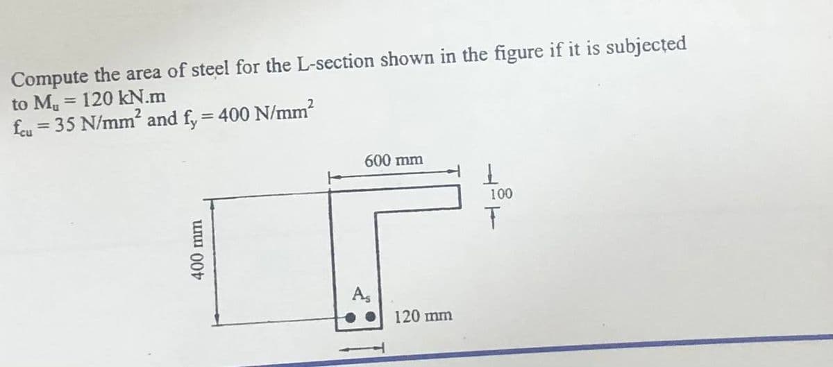 Compute the area of steel for the L-section shown in the figure if it is subjected
to Mu = 120 kN.m
feu = 35 N/mm? and f, = 400 N/mm?
%3D
%3D
600 mm
100
A,
120 mm
400 mm
