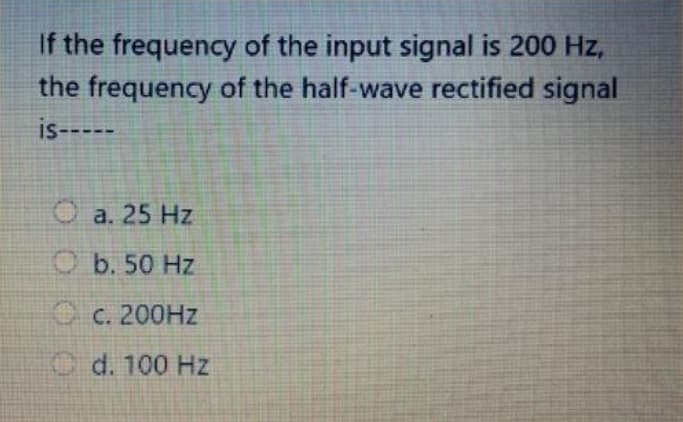 If the frequency of the input signal is 200 Hz,
the frequency of the half-wave rectified signal
is-----
Ⓒa. 25 Hz
Ob. 50 Hz
c. 200Hz
d. 100 Hz