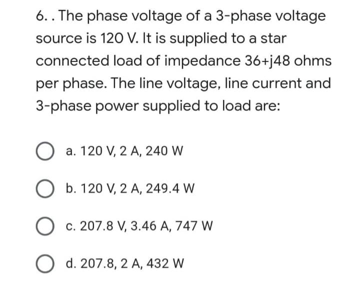 6.. The phase voltage of a 3-phase voltage
source is 120 V. It is supplied to a star
connected load of impedance 36+j48 ohms
per phase. The line voltage, line current and
3-phase power supplied to load are:
O a. 120 V, 2 A, 240 W
O b. 120 V, 2 A, 249.4 W
c. 207.8 V, 3.46 A, 747 W
O d. 207.8, 2 A, 432 W