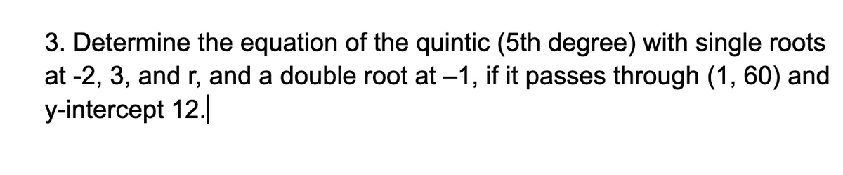 3. Determine the equation of the quintic (5th degree) with single roots
at -2, 3, and r, and a double root at -1, if it passes through (1, 60) and
y-intercept 12.