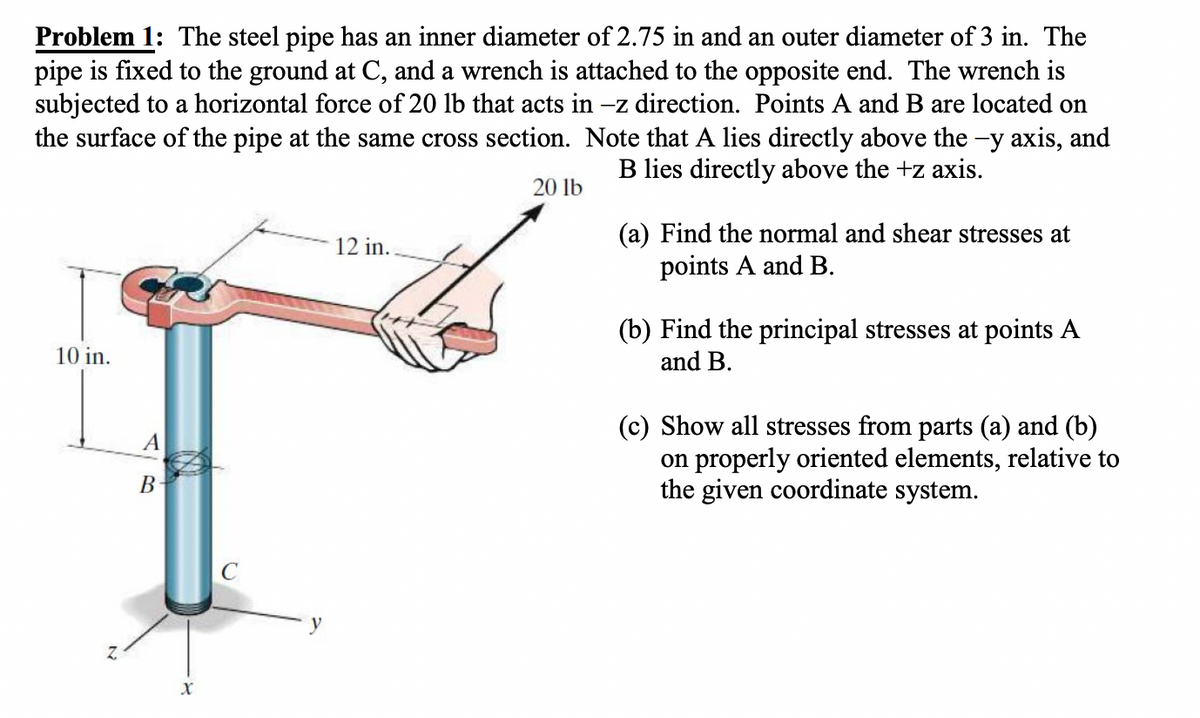 Problem 1: The steel pipe has an inner diameter of 2.75 in and an outer diameter of 3 in. The
pipe is fixed to the ground at C, and a wrench is attached to the opposite end. The wrench is
subjected to a horizontal force of 20 lb that acts in -z direction. Points A and B are located on
the surface of the pipe at the same cross section. Note that A lies directly above the -y axis, and
B lies directly above the +z axis.
20 lb
10 in.
A
B
X
12 in..
(a) Find the normal and shear stresses at
points A and B.
(b) Find the principal stresses at points A
and B.
(c) Show all stresses from parts (a) and (b)
on properly oriented elements, relative to
the given coordinate system.