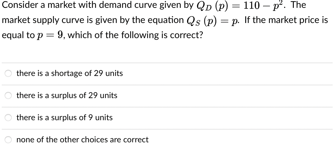 Consider a market with demand curve given by Qp (p) = 110 – p². The
market supply curve is given by the equation Qs (p) = p. If the market price is
equal to p = 9, which of the following is correct?
there is a shortage of 29 units
there is a surplus of 29 units
there is a surplus of 9 units
none of the other choices are correct