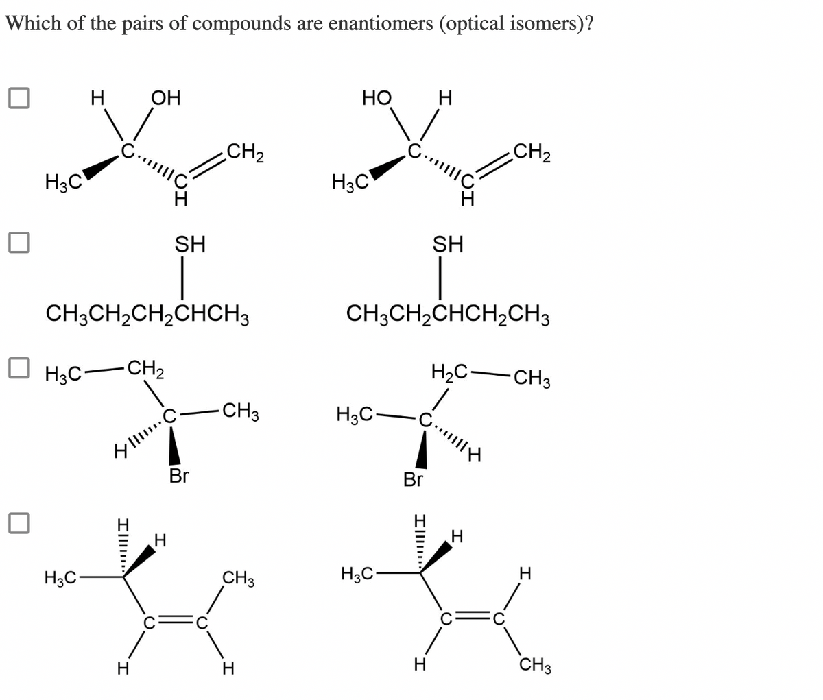 Which of the pairs of compounds are enantiomers (optical isomers)?
H3C
H OH
☐ H₂C-CH₂
CH3CH₂CH₂CHCH3
H3C
SH
III. C.
H
H
CH₂
Br
-CH3
HO
H3C
H3C-
H
Br
SH
CH3CH₂CHCH₂CH3
H₂C-
G||||
CH3
H3C-
**
H
CH₂
H
CH3
H
CH3