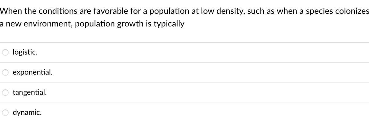 When the conditions are favorable for a population at low density, such as when a species colonizes
a new environment, population growth is typically
O logistic.
exponential.
tangential.
dynamic.