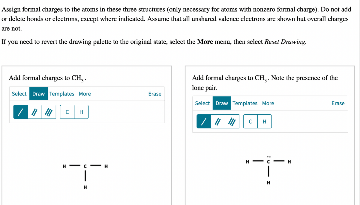 Assign formal charges to the atoms in these three structures (only necessary for atoms with nonzero formal charge). Do not add
or delete bonds or electrons, except where indicated. Assume that all unshared valence electrons are shown but overall charges
are not.
If you need to revert the drawing palette to the original state, select the More menu, then select Reset Drawing.
Add formal charges to CH3.
Select Draw Templates More
///
די
H
|
H
-H
Erase
Add formal charges to CH3. Note the presence of the
lone pair.
Select Draw Templates More
C
H
H
H
|
H
Erase