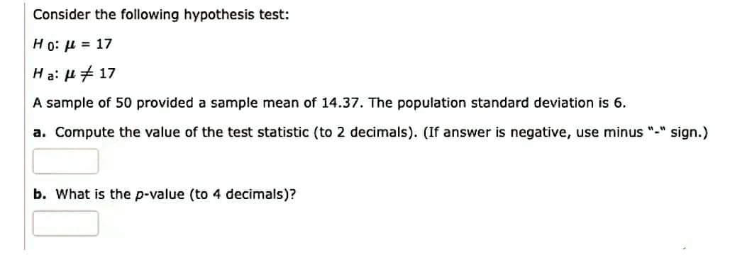 Consider the following hypothesis test:
Ho: μ = 17
Ha: # 17
A sample of 50 provided a sample mean of 14.37. The population standard deviation is 6.
a. Compute the value of the test statistic (to 2 decimals). (If answer is negative, use minus "-" sign.)
b. What is the p-value (to 4 decimals)?