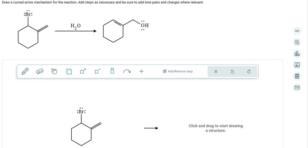 Draw a curved arrow mechanism for the reaction. Add steps as necessary and be sure to add lone pairs and charges where relevant.
:Br:
H₂O
:Br:
&
:0
:O:
OH
+
Add/Remove step
X
Ś
Click and drag to start drawing
a structure.
Ć
Oo
E
olo
18
Ar
8:
[1]