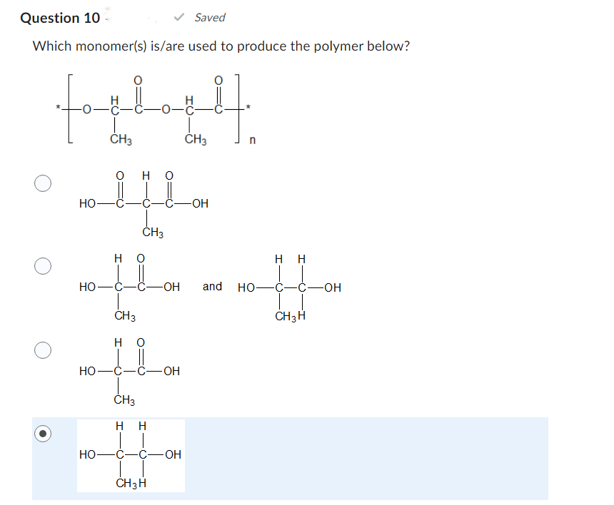 Question 10
Saved
Which monomer(s) is/are used to produce the polymer below?
(oplopt].
-0-
CH3
CH3
سلالم
HO
HO-
HO-
CH3
но
HO-C-C- -OH and
CH3
H
-C-C-OH
CH3
нн
-OH
-C-C-OH
CH3 H
n
HH
HO-C- -Ć-OH
CH3 H