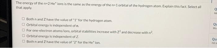 The energy of the n=2 He* ions is the same as the energy of the n=1 orbital of the hydrogen atom. Explain this fact. Select all
that apply.
Both n and Z have the value of "1" for the hydrogen atom.
Orbital energy is independent of n.
For one-electron atoms/ions, orbital stabilities increase with 22 and decrease with n².
Orbital energy is independent of Z.
Both n and Z have the value of "2" for the He" ion.
Q
Me
QL
Mu
Qu
Fill in