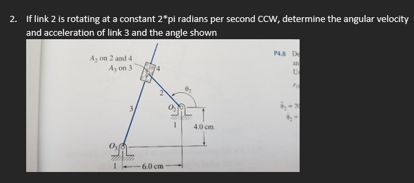 2. If link 2 is rotating at a constant 2*pi radians per second CCW, determine the angular velocity
and acceleration of link 3 and the angle shown
A₂ on 2 and 4
A₁ on 3
P4.8 De
an
Us
3
2
6.0 cm
4.0 cm
ra