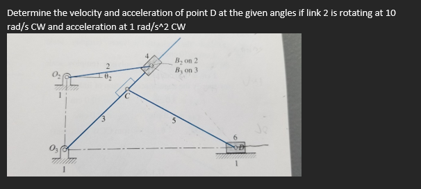 Determine the velocity and acceleration of point D at the given angles if link 2 is rotating at 10
rad/s CW and acceleration at 1 rad/s^2 CW
B₂ on 2
By on 3
C