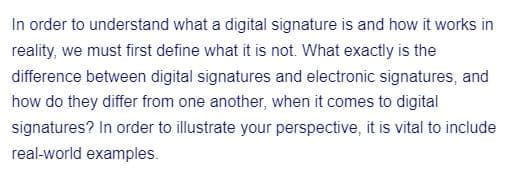 In order to understand what a digital signature is and how it works in
reality, we must first define what it is not. What exactly is the
difference between digital signatures and electronic signatures, and
how do they differ from one another, when it comes to digital
signatures? In order to illustrate your perspective, it is vital to include
real-world examples.
