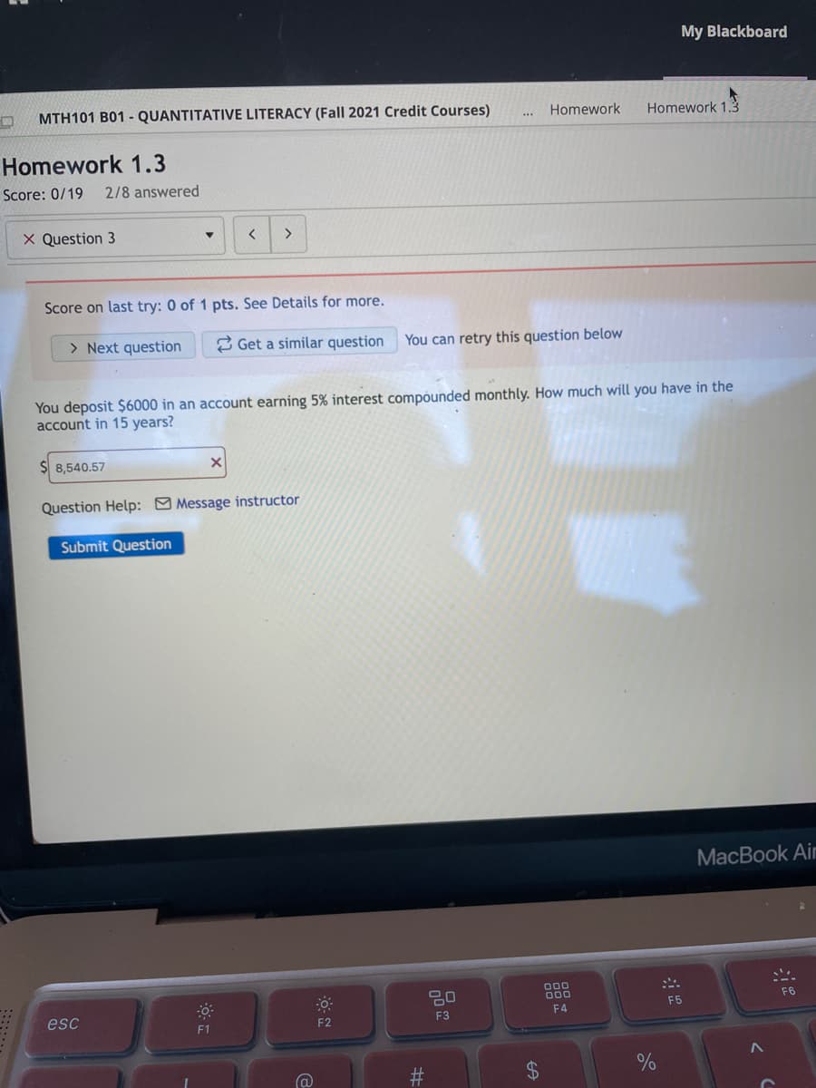 My Blackboard
MTH101 B01 - QUANTITATIVE LITERACY (Fall 2021 Credit Courses)
Homework
Homework 1.3
Homework 1.3
Score: 0/19
2/8 answered
X Question 3
>
Score on last try: 0 of 1 pts. See Details for more.
> Next question
2 Get a similar question You can retry this question below
You deposit $6000 in an account earning 5% interest compóunded monthly. How much will you have in the
account in 15 years?
$ 8,540.57
Question Help: Message instructor
Submit Question
МacBook Air
000
D00
F6
F5
F4
esc
F2
F3
F1
%24
并
