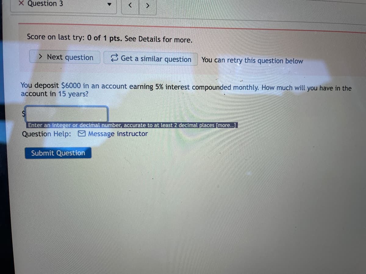 X Question 3
Score on last try: 0 of 1 pts. See Details for more.
> Next question
3 Get a similar question
You can retry this question below
You deposit $6000 in an account earning 5% interest compounded monthly. How much will you have in the
account in 15 years?
Enter an integer or decimal number, accurate to at least 2 decimal places [more..]
Question Help: Message instructor
Submit Question
